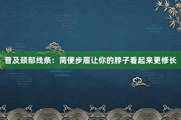 普及颈部线条：简便步履让你的脖子看起来更修长