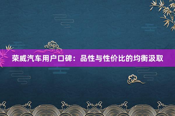 荣威汽车用户口碑：品性与性价比的均衡汲取