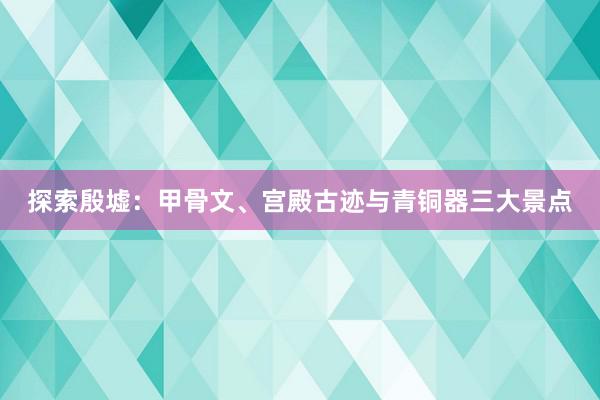 探索殷墟：甲骨文、宫殿古迹与青铜器三大景点