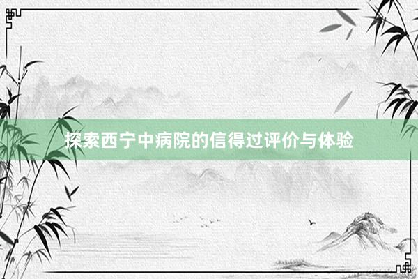 探索西宁中病院的信得过评价与体验